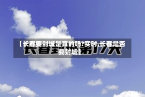 【长春要封城是真的吗?实时,长春是否要封城】