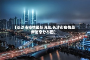 【长沙市疫情最新消息,长沙市疫情最新消息分布图】