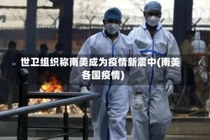 世卫组织称南美成为疫情新震中(南美各国疫情)