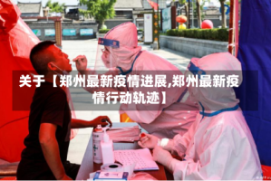 关于【郑州最新疫情进展,郑州最新疫情行动轨迹】