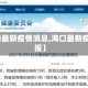 【海口最新疫情消息,海口最新疫情通报】