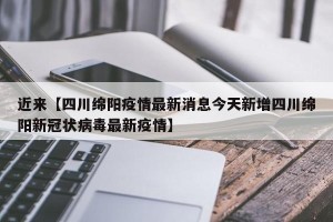 近来【四川绵阳疫情最新消息今天新增四川绵阳新冠状病毒最新疫情】