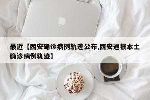 最近【西安确诊病例轨迹公布,西安通报本土确诊病例轨迹】