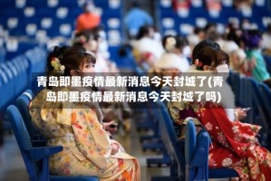 青岛即墨疫情最新消息今天封城了(青岛即墨疫情最新消息今天封城了吗)