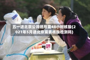 五一进北京公共场所需48小时核酸(2021年5月进北京需要核酸检测吗)