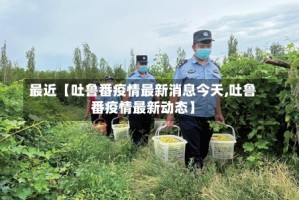 最近【吐鲁番疫情最新消息今天,吐鲁番疫情最新动态】