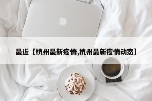 最近【杭州最新疫情,杭州最新疫情动态】