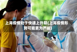 上海疫情处于快速上升期(上海疫情形势可能更为严峻)