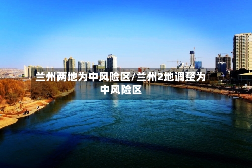 兰州两地为中风险区/兰州2地调整为中风险区-第1张图片