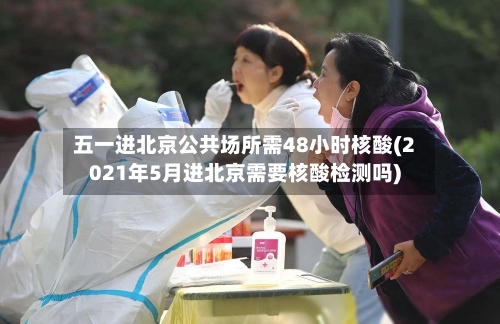 五一进北京公共场所需48小时核酸(2021年5月进北京需要核酸检测吗)-第1张图片