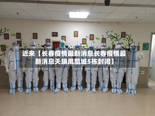 近来【长春疫情最新消息长春疫情最新消息天旗凤凰城5栋封闭】-第3张图片