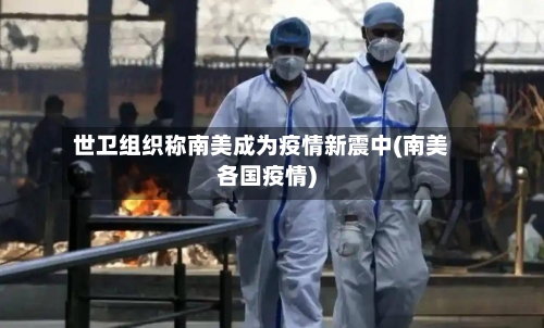 世卫组织称南美成为疫情新震中(南美各国疫情)-第1张图片