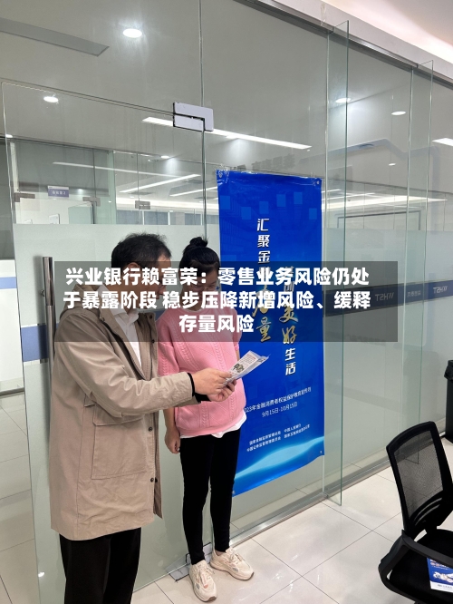 兴业银行赖富荣：零售业务风险仍处于暴露阶段 稳步压降新增风险、缓释存量风险