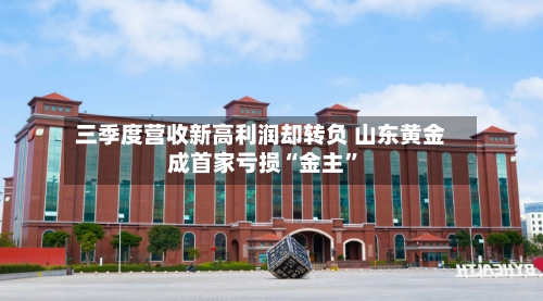 三季度营收新高利润却转负 山东黄金成首家亏损“金主”